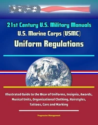 21st Century U.S. Military Manuals: U.S. Marine Corps (USMC) Uniform Regulations - Illustrated Guide to the Wear of Uniforms, Insignia, Awards, Musical Units, Organizational Clothing, Hairstyles, Tatt