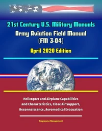 21st Century U.S. Military Manuals: Army Aviation Field Manual (FM 3-04) April 2020 Edition - Helicopter and Airplane Capabilities and Characteristics, Close Air Support, Reconnaissance, Aeromedical E
