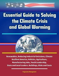 Essential Guide to Solving the Climate Crisis and Global Warming: Renewables, Reducing Industrial Emissions, Climate Resilient America, Vehicles, Agriculture, Manufacturing Jobs, Youth Leadership, Sta