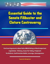 Essential Guide to the Senate Filibuster and Cloture Controversy: Partisan Arguments about Rules Which Delay or Block Important Legislation - History, Issues for Today, Proposals for Reform, Confirmat