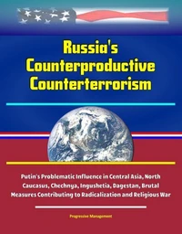 Russia's Counterproductive Counterterrorism - Putin's Problematic Influence in Central Asia, North Caucasus, Chechnya, Ingushetia, Dagestan, Brutal Measures Contributing to Radicalization and Religiou