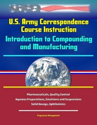 U.S. Army Correspondence Course Instruction: Introduction to Compounding and Manufacturing - Pharmaceuticals, Quality Control, Aqueous Preparations, Emulsions and Suspensions, Solid Dosage, Ophthalmic