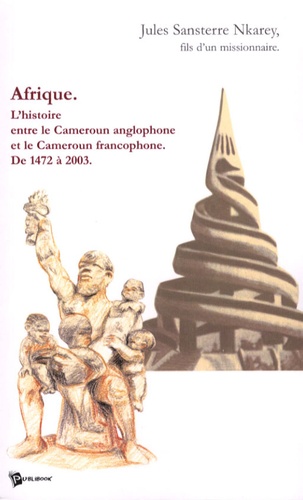 Jules Sansterre Nkarey - Afrique - L'histoire entre le Cameroun anglophone et le Cameroun francophone de 1472 à 2003.