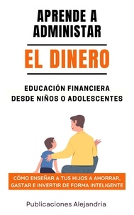  Publicaciones Alejandría - Aprende a Administrar el Dinero: Educación Financiera desde Niños o Adolescentes. Cómo enseñar a tus hijos a Ahorrar, Gastar e Invertir de Forma Inteligente.