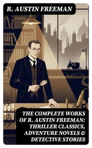 The Complete Works of R. Austin Freeman: Thriller Classics, Adventure Novels &amp; Detective Stories