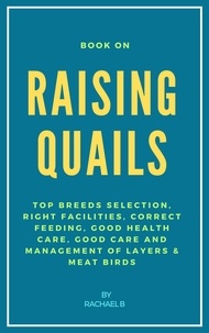  Rachael B - Book On Raising Quails: Top Breeds Selection, Right Facilities, Correct Feeding, Good Health Care, Good Care and Management of Layers &amp; Meat Birds.