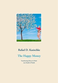 Rafael D. Kasischke - The Happy Money - Transforming Money &amp; Mind into Health &amp; Wealth.