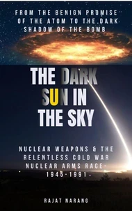 The Dark Sun in the Sky: From the Benign Promise of the Atom to the Dark Shadow of the Bomb: Nuclear Weapons & the Relentless Cold War Nuclear Arms Race: 1945-1991