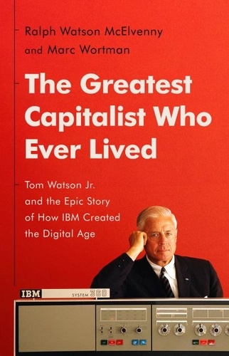 The Greatest Capitalist Who Ever Lived. Tom Watson Jr. and the Epic Story of How IBM Created the Digital Age
