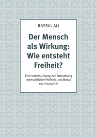 Rassul Ali - Der Mensch als Wirkung: Wie entsteht Freiheit? - Eine Untersuchung zur Entstehung menschlicher Freiheit und Moral aus Kausalität.
