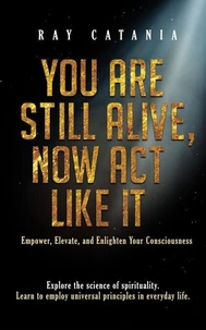 You Are Still Alive, Now Act Like It: Empower, Elevate, and Enlighten Your Consciousness
