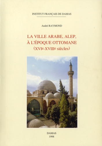 Raymond Andre - La ville arabe, Alep à l’époque ottomane (XVIe-XVIIIe siècles).