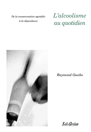 Raymond Gueibe - L'alcoolisme au quotidien - De la consommation agréable à la dépendance.