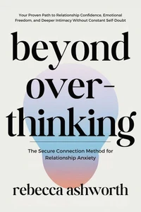 Beyond Overthinking: The Secure Connection Method for Relationship Anxiety: Your Proven Path to Relationship Confidence, Emotional Freedom, and Deeper Intimacy Without Constant Self-Doubt