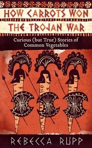 Rebecca Rupp - How Carrots Won the Trojan War - Curious (but True) Stories of Common Vegetables.