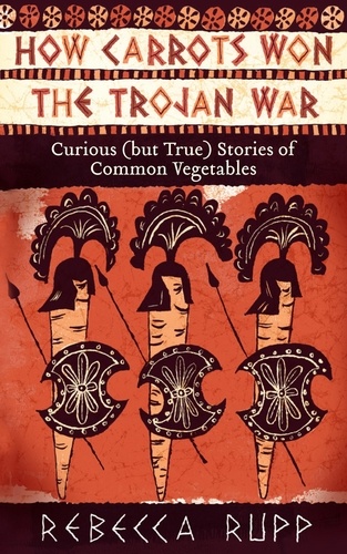 How Carrots Won the Trojan War. Curious (but True) Stories of Common Vegetables