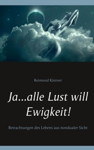 Reimund Kästner - Ja ... alle Lust will Ewigkeit! - Betrachtungen des Lebens aus nondualer Sicht.