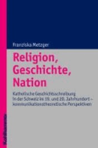 Religion, Geschichte, Nation - Katholische Geschichtsschreibung in der Schweiz im 19. und 20. Jahrhundert - kommunikationstheoretische Perspektiven.