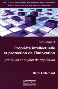 Rémi Lallement - L'innovation entre le risque et la réussite - Volume 3, Propriété intellectuelle et protection de l'innovation. Pratiques et enjeux de régulation.
