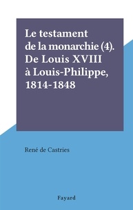 René de Castries - Le testament de la monarchie (4). De Louis XVIII à Louis-Philippe, 1814-1848.