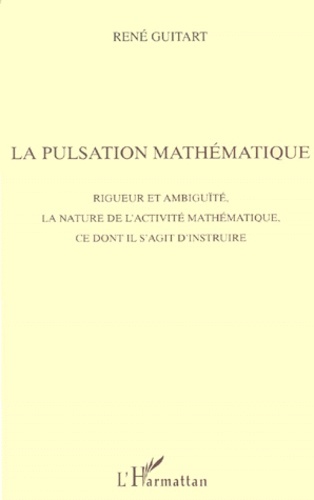 René Guitart - La Pulsation Mathematique. Rigueur Et Ambiguite, La Nature De L'Activite Mathematique, Ce Dont Il S'Agit D'Instruire.