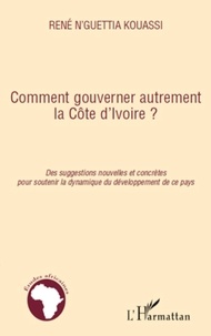 René N'Guettia Kouassi - Comment gouverner autrement la Côte d'Ivoire ? - Des suggestions nouvelles et concrètes pour soutenir la dynamique du développment de ce pays.