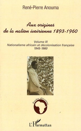 René-Pierre Anouma - Aux origines de la nation ivoirienne 1893-1960 - Volume 3, Nationalisme africain et décolonisation française, 1945-1960.