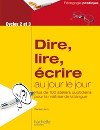 Renée Léon - Dire, lire, écrire au jour le jour Cycles 2 et 3 - Plus de 100 ateliers quotidiens pour la maîtrise de la langue.