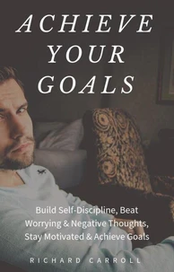 Achieve Your Goals: Build Self-Discipline, Beat Worrying &amp; Negative Thoughts, Stay Motivated &amp; Achieve Goals