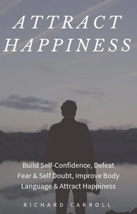Attract Happiness: Build Self-Confidence, Defeat Fear &amp; Self Doubt, Improve Body Language &amp; Attract Happiness