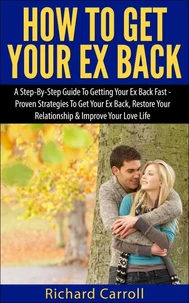 How To Get Your Ex Back: A Step-By-Step Guide To Getting Your Ex Back Fast - Proven Strategies To Get Your Ex Back, Restore Your Relationship &amp; Improve Your Love Life