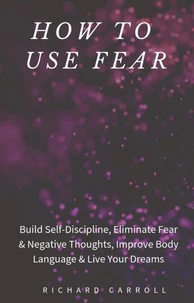 How to Use Fear: Build Self-Discipline, Eliminate Fear &amp; Negative Thoughts, Improve Body Language &amp; Live Your Dreams