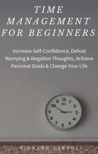 Time Management For Beginners: Increase Self-Confidence, Defeat Worrying &amp; Negative Thoughts, Achieve Personal Goals &amp; Change Your Life