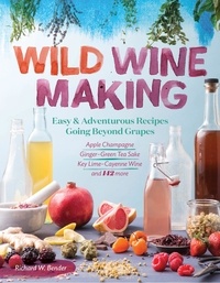 Richard W. Bender - Wild Winemaking - Easy &amp; Adventurous Recipes Going Beyond Grapes, Including Apple Champagne, Ginger–Green Tea Sake, Key Lime–Cayenne Wine, and 142 More.