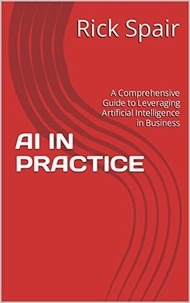  Rick Spair - AI in Practice: A Comprehensive Guide to Leveraging Artificial Intelligence in Business.