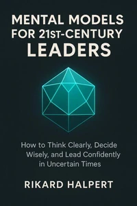 Mental Models for 21st-Century Leaders: How to Think Clearly, Decide Wisely, and Lead Confidently in Uncertain Times