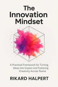 The Innovation Mindset: A Practical Framework for Turning Ideas into Impact and Fostering Creativity Across Teams