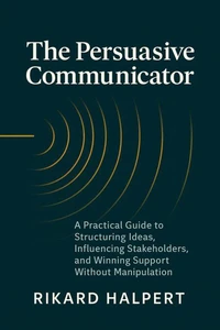 The Persuasive Communicator: A Practical Guide to Structuring Ideas, Influencing Stakeholders, and Winning Support Without Manipulation
