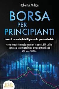 BORSA PER PRINCIPIANTI - Investi in modo intelligente da professionista: Come investire in modo redditizio in azioni, ETF &amp; altro e ottenere enormi profitti da principiante in borsa con poco capitale