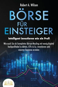 BÖRSE FÜR EINSTEIGER - Intelligent investieren wie ein Profi: Wie auch Sie als kompletter Börsen-Neuling mit wenig Kapital hochprofitabel in Aktien, ETFs &amp; Co. investieren und enorme Gewinne erzielen
