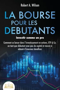 LA BOURSE POUR LES DEBUTANTS – Investir comme un pro: Comment se lancer dans l'investissement en actions, ETF &amp; Co. en tant que débutant avec peu de capital et réussir à obtenir d'énormes bénéfices