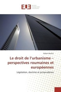 Robert Bischin - Le droit de l'urbanisme - perspectives roumaines et européennes - Législation, doctrine et jurisprudence.