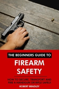 Robert Bradley - The Beginners Guide to Firearm Safety: How to Secure, Transport and Fire a Handgun or Rifle Safely..