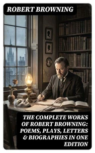 The Complete Works of Robert Browning: Poems, Plays, Letters &amp; Biographies in One Edition