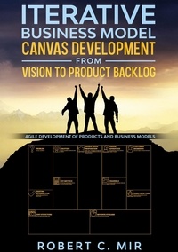 Robert C. Mir - Iterative Business Model Canvas Development - From Vision to Product Backlog - Agile Development of Products and Business Models.