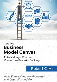 Robert C. Mir - Iterative Business Model Canvas- Entwicklung - Von der Vision zum Produkt-Backlog - Agile Entwicklung von Produkten und Geschäftsmodellen.
