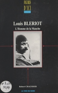 Robert Chaussois - Louis Blériot, l'homme de la Manche.