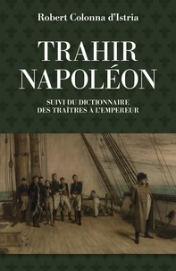 Robert Colonna d'Istria - Trahir Napoléon - Suivi du dictionnaire alphabétique de quelques traîtres qui ont contribué à mettre fin à son règne.