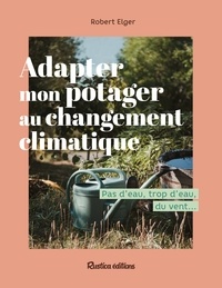 Robert Elger - Adapter mon potager au changement climatique - Pas d'eau, trop d'eau, du vent ....