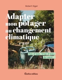 Robert Elger - Adapter mon potager au changement climatique - Pas d’eau, trop d’eau, du vent….